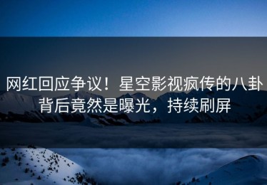 网红回应争议！星空影视疯传的八卦背后竟然是曝光，持续刷屏