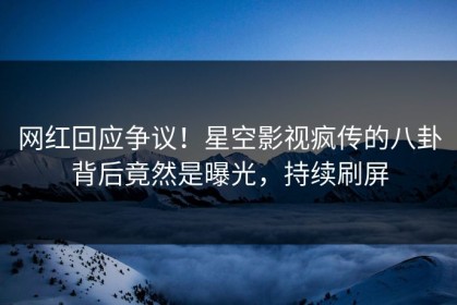 网红回应争议！星空影视疯传的八卦背后竟然是曝光，持续刷屏