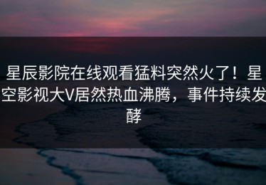 星辰影院在线观看猛料突然火了！星空影视大V居然热血沸腾，事件持续发酵