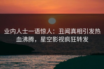业内人士一语惊人：丑闻真相引发热血沸腾，星空影视疯狂转发