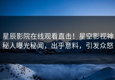 星辰影院在线观看直击！星空影视神秘人曝光秘闻，出乎意料，引发众怒