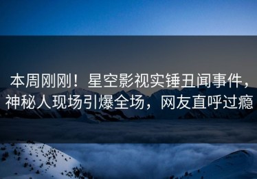 本周刚刚！星空影视实锤丑闻事件，神秘人现场引爆全场，网友直呼过瘾
