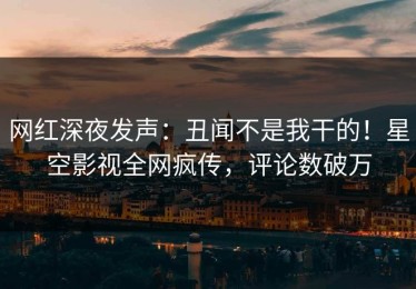 网红深夜发声：丑闻不是我干的！星空影视全网疯传，评论数破万