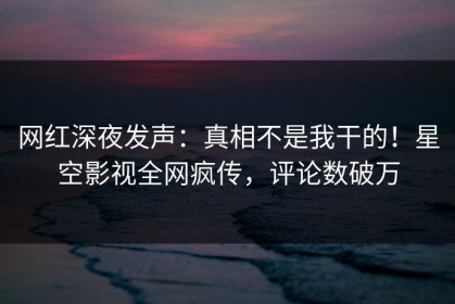 网红深夜发声：真相不是我干的！星空影视全网疯传，评论数破万