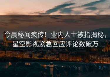 今晨秘闻疯传！业内人士被指揭秘，星空影视紧急回应评论数破万