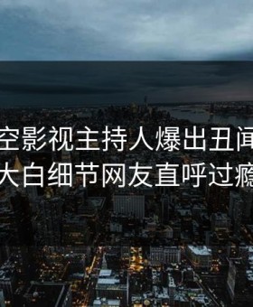 本周星空影视主持人爆出丑闻，真相大白细节网友直呼过瘾