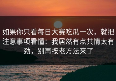 如果你只看每日大赛吃瓜一次，就把注意事项看懂：我居然有点共情太有劲，别再按老方法来了