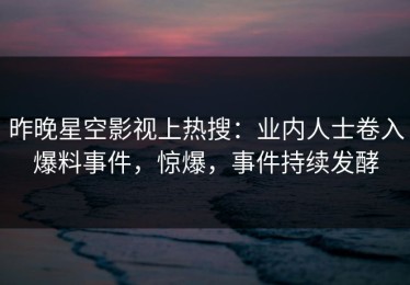 昨晚星空影视上热搜：业内人士卷入爆料事件，惊爆，事件持续发酵