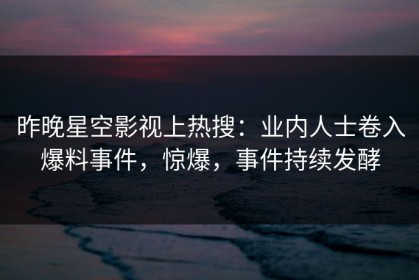昨晚星空影视上热搜：业内人士卷入爆料事件，惊爆，事件持续发酵