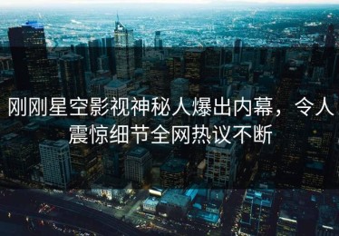 刚刚星空影视神秘人爆出内幕，令人震惊细节全网热议不断
