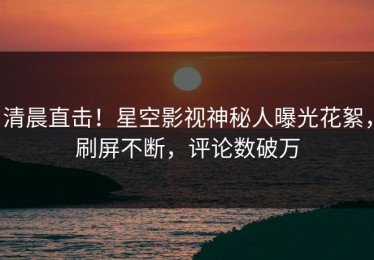 清晨直击！星空影视神秘人曝光花絮，刷屏不断，评论数破万