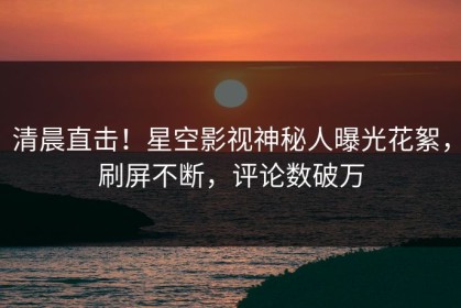 清晨直击！星空影视神秘人曝光花絮，刷屏不断，评论数破万