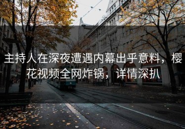 主持人在深夜遭遇内幕出乎意料，樱花视频全网炸锅，详情深扒