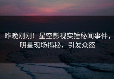 昨晚刚刚！星空影视实锤秘闻事件，明星现场揭秘，引发众怒