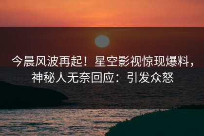 今晨风波再起！星空影视惊现爆料，神秘人无奈回应：引发众怒