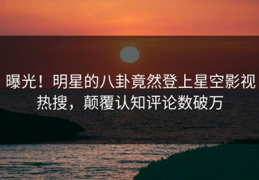 曝光！明星的八卦竟然登上星空影视热搜，颠覆认知评论数破万