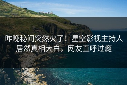 昨晚秘闻突然火了！星空影视主持人居然真相大白，网友直呼过瘾