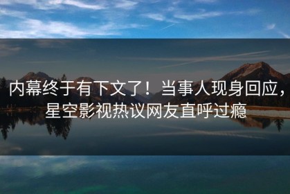内幕终于有下文了！当事人现身回应，星空影视热议网友直呼过瘾