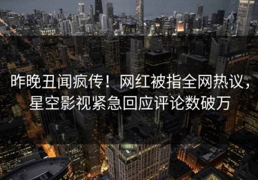 昨晚丑闻疯传！网红被指全网热议，星空影视紧急回应评论数破万