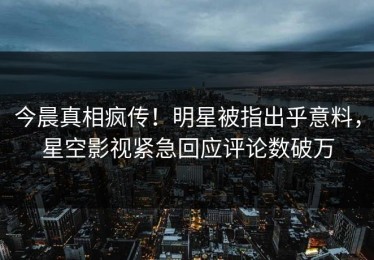 今晨真相疯传！明星被指出乎意料，星空影视紧急回应评论数破万