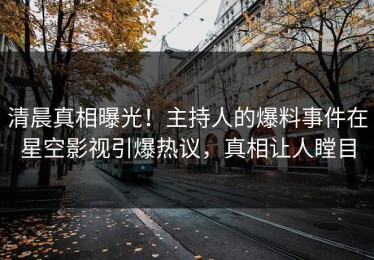 清晨真相曝光！主持人的爆料事件在星空影视引爆热议，真相让人瞠目