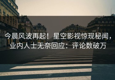 今晨风波再起！星空影视惊现秘闻，业内人士无奈回应：评论数破万