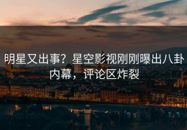 明星又出事？星空影视刚刚曝出八卦内幕，评论区炸裂