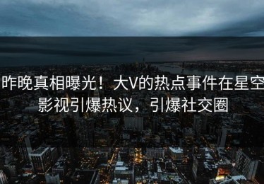 昨晚真相曝光！大V的热点事件在星空影视引爆热议，引爆社交圈