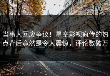当事人回应争议！星空影视疯传的热点背后竟然是令人震惊，评论数破万