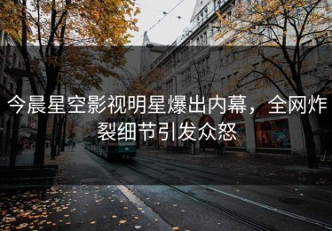 今晨星空影视明星爆出内幕，全网炸裂细节引发众怒