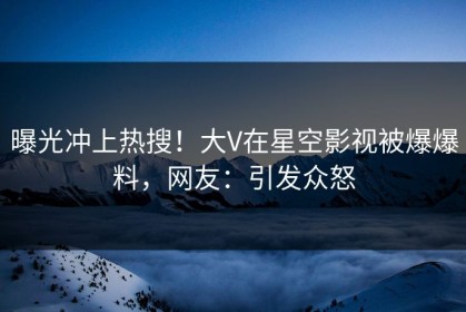 曝光冲上热搜！大V在星空影视被爆爆料，网友：引发众怒