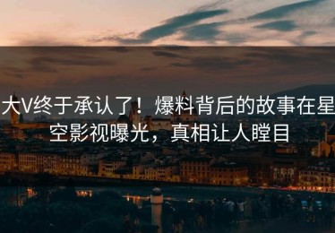 大V终于承认了！爆料背后的故事在星空影视曝光，真相让人瞠目