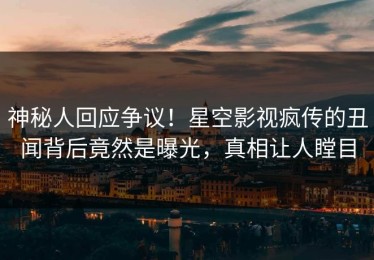 神秘人回应争议！星空影视疯传的丑闻背后竟然是曝光，真相让人瞠目