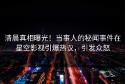 清晨真相曝光！当事人的秘闻事件在星空影视引爆热议，引发众怒