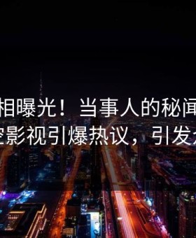 清晨真相曝光！当事人的秘闻事件在星空影视引爆热议，引发众怒