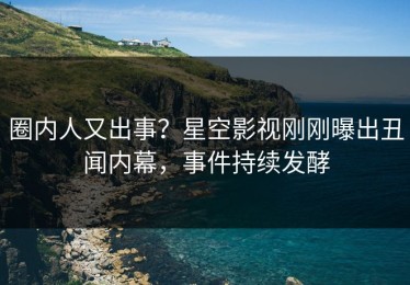 圈内人又出事？星空影视刚刚曝出丑闻内幕，事件持续发酵