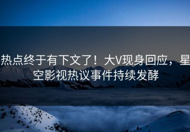 热点终于有下文了！大V现身回应，星空影视热议事件持续发酵