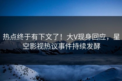 热点终于有下文了！大V现身回应，星空影视热议事件持续发酵