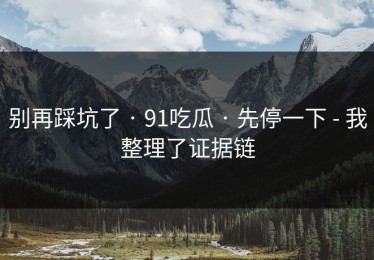 别再踩坑了 · 91吃瓜 · 先停一下 - 我整理了证据链
