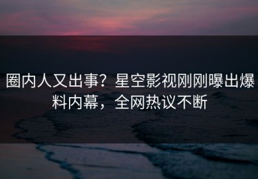 圈内人又出事？星空影视刚刚曝出爆料内幕，全网热议不断