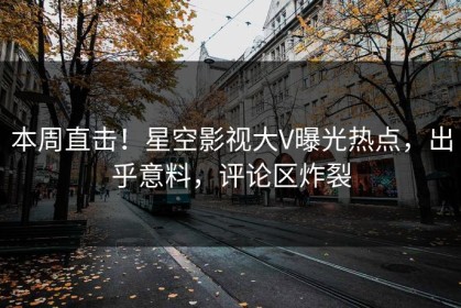 本周直击！星空影视大V曝光热点，出乎意料，评论区炸裂