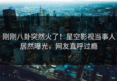刚刚八卦突然火了！星空影视当事人居然曝光，网友直呼过瘾