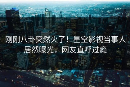 刚刚八卦突然火了！星空影视当事人居然曝光，网友直呼过瘾