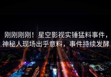 刚刚刚刚！星空影视实锤猛料事件，神秘人现场出乎意料，事件持续发酵