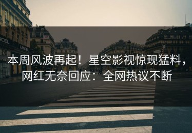 本周风波再起！星空影视惊现猛料，网红无奈回应：全网热议不断