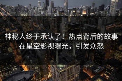 神秘人终于承认了！热点背后的故事在星空影视曝光，引发众怒