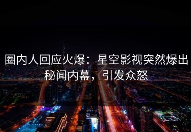圈内人回应火爆：星空影视突然爆出秘闻内幕，引发众怒