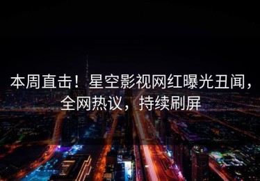 本周直击！星空影视网红曝光丑闻，全网热议，持续刷屏