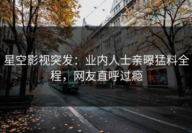 星空影视突发：业内人士亲曝猛料全程，网友直呼过瘾