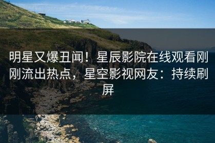 明星又爆丑闻！星辰影院在线观看刚刚流出热点，星空影视网友：持续刷屏